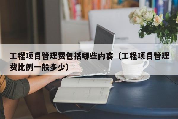 工程项目管理费包括哪些内容（工程项目管理费比例一般多少）